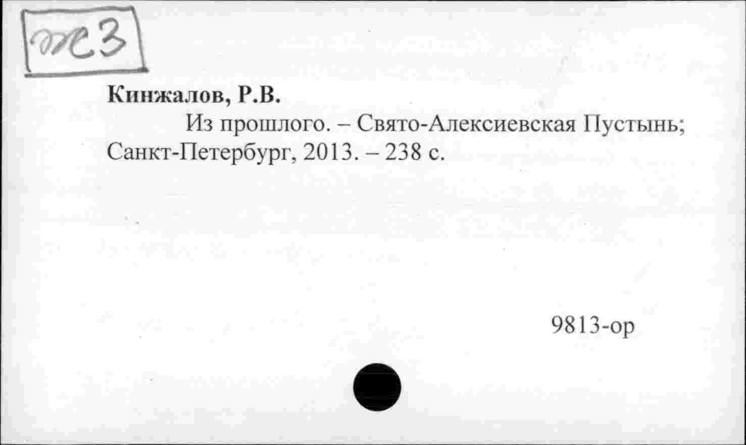 ﻿Кинжалов, Р.В.
Из прошлого. - Свято-Алексиевская Пустынь;
Санкт-Петербург, 2013. - 238 с.
9813-ор